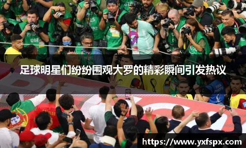 足球明星们纷纷围观大罗的精彩瞬间引发热议